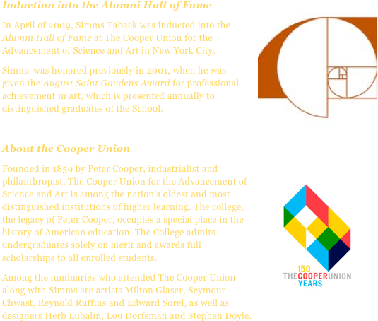 Induction into the Alumni Hall of Fame￼
In April of 2009, Simms Taback was inducted into the Alumni Hall of Fame at The Cooper Union for the Advancement of Science and Art in New York City.Simms was honored previously in 2001, when he was given the August Saint Gaudens Award for professional achievement in art, which is presented annually to distinguished graduates of the School.

About the Cooper Union
Founded ￼in 1859 by Peter Cooper, industrialist and philanthropist, The Cooper Union for the Advancement of Science and Art is among the nation's oldest and most distinguished institutions of higher learning. The college, the legacy of Peter Cooper, occupies a special place in the history of American education. The College admits undergraduates solely on merit and awards full scholarships to all enrolled students.
Among the luminaries who attended The Cooper Union along with Simms are artists Milton Glaser, Seymour Chwast, Reynold Ruffins and Edward Sorel, as well as designers Herb Lubalin, Lou Dorfsman and Stephen Doyle.