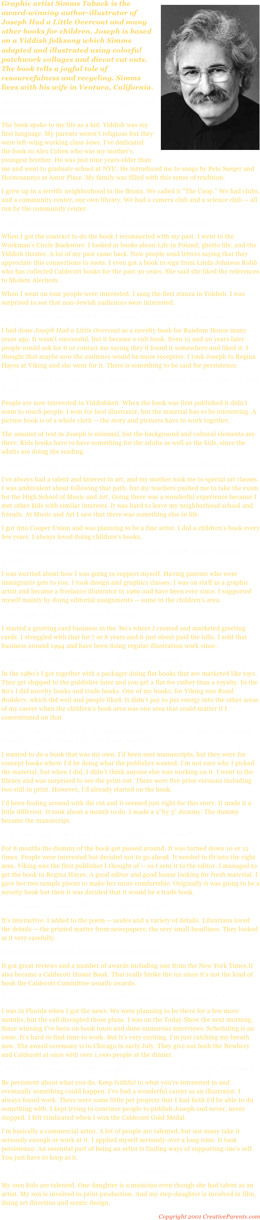 ￼Graphic artist Simms Taback is the award-winning author-illustrator of Joseph Had a Little Overcoat and many other books for children. Joseph is based on a Yiddish folksong which Simms adapted and illustrated using colorful patchwork collages and diecut cut outs. The book tells a joyful tale of resourcefulness and recycling. Simms lives with his wife in Ventura, California.Where did the inspiration for Joseph Had a Little Overcoat come from?The book spoke to my life as a kid. Yiddish was my first language. My parents weren't religious but they were left-wing working class Jews. I've dedicated the book to Alex Cohen who was my mother's youngest brother. He was just nine years older than me and went to graduate school at NYU. He introduced me to songs by Pete Seeger and Hootenannys at Astor Place. My family was filled with this sense of tradition.I grew up in a terrific neighborhood in the Bronx. We called it "The Coop." We had clubs, and a community center, our own library. We had a camera club and a science club -- all run by the community center.How did you get back in touch with these roots for Joseph?When I got the contract to do the book I reconnected with my past. I went to the Workman's Circle Bookstore. I looked at books about Life in Poland, ghetto life, and the Yiddish theater. A lot of my past came back. Now people send letters saying that they appreciate this connections to roots. I even got a book to sign from Linda Johnson Robb who has collected Caldecott books for the past 30 years. She said she liked the references to Sholem Alechem.When I went on tour people were interested. I sang the first stanza in Yiddish. I was surprised to see that non-Jewish audiences were interested.There's an unusual story behind Joseph Had a Little Overcoat.I had done Joseph Had a Little Overcoat as a novelty book for Random House many years ago. It wasn't successful, but it became a cult book. Even 15 and 20 years later people would ask for it or contact me saying they'd found it somewhere and liked it. I thought that maybe now the audience would be more receptive. I took Joseph to Regina Hayes at Viking and she went for it. There is something to be said for persistence.What changed between 1976, when the first version was published, and now?People are now interested in Yiddishkeit. When the book was first published it didn't seem to touch people. I won for best illustrator, but the material has to be interesting. A picture book is of a whole cloth -- the story and pictures have to work together.The amount of text in Joseph is minimal, but the background and cultural elements are there. Kids books have to have something for the adults as well as the kids, since the adults are doing the reading.How did you get involved in writing and illustrating children's books?I've always had a talent and interest in art, and my mother took me to special art classes. I was ambivalent about following that path, but my teachers pushed me to take the exam for the High School of Music and Art. Going there was a wonderful experience because I met other kids with similar interests. It was hard to leave my neighborhood school and friends. At Music and Art I saw that there was something else in life.I got into Cooper Union and was planning to be a fine artist. I did a children's book every few years. I always loved doing children's books.For many years you were also a graphic artist doing other kinds of work?I was worried about how I was going to support myself. Having parents who were immigrants gets to you. I took design and graphics classes. I was on staff as a graphic artist and became a freelance illustrator in 1960 and have been ever since. I supported myself mainly by doing editorial assignments -- some in the children's area.What else did you do to earn a living?I started a greeting card business in the '80's where I created and marketed greeting cards. I struggled with that for 7 or 8 years and it just about paid the bills. I sold that business around 1994 and have been doing regular illustration work since.How did you decide to focus on children's books?In the 1980's I got together with a packager doing flat books that are marketed like toys. They get shipped to the publisher later and you get a flat fee rather than a royalty. In the 80's I did novelty books and trade books. One of my books, for Viking was Road Builders, which did well and people liked. It didn't pay to put energy into the other areas of my career when the children's book area was one area that could matter if I concentrated on that.There Was an Old Lady Who Swallowed a Fly won a Caldecott Honor award in 1998. How did that book evolve?I wanted to do a book that was my own. I'd been sent manuscripts, but they were for concept books where I'd be doing what the publisher wanted. I'm not sure why I picked the material, but when I did, I didn't think anyone else was working on it. I went to the library and was surprised to see the print out. There were five prior versions including two still in print. However, I'd already started on the book.I'd been fooling around with die cut and it seemed just right for this story. It made it a little different. It took about a month to do. I made a 2"by 3" dummy. The dummy became the manuscript.Were you able to get that book published right away?For 8 months the dummy of the book got passed around. It was turned down 10 or 12 times. People were interested but decided not to go ahead. It needed to fit into the right area. Viking was the first publisher I thought of -- so I sent it to the editor. I managed to get the book to Regina Hayes. A good editor and good house looking for fresh material. I gave her two sample pieces to make her more comfortable. Originally it was going to be a novelty book but then it was decided that it would be a trade book.What's special about There Was An Old Lady?It's interactive. I added to the poem -- asides and a variety of details. Librarians loved the details -- the printed matter from newspapers; the very small headlines. They looked at it very carefully.How was There Was An Old Lady received?It got great reviews and a number of awards including one from the New York Times.It also became a Caldecott Honor Book. That really broke the ice since it's not the kind of book the Caldecott Committee usually awards.How has winning the Caldecott Gold Medal changed your life?I was in Florida when I got the news. We were planning to be there for a few more months, but the call disrupted those plans. I was on the Today Show the next morning. Since winning I've been on book tours and done numerous interviews. Scheduling is an issue. It's hard to find time to work. But it's very exciting. I'm just catching my breath now. The award ceremony is in Chicago in early July. They give out both the Newbery and Caldecott at once with over 1,000 people at the dinner.What advice would you give people interested in writing for children?Be persistent about what you do. Keep faithful to what you're interested in and eventually something could happen. I've had a wonderful career as an illustrator. I always found work. There were some little pet projects that I had faith I'd be able to do something with. I kept trying to convince people to publish Joseph and never, never stopped. I felt vindicated when I won the Caldecott Gold Medal.I'm basically a commercial artist. A lot of people are talented, but not many take it seriously enough or work at it. I applied myself seriously over a long time. It took persistence. An essential part of being an artist is finding ways of supporting one's self. You just have to keep at it.Have your own kids followed in your footsteps?My own kids are talented. One daughter is a musician even though she had talent as an artist. My son is involved in print production. And my step-daughter is involved in film, doing art direction and scenic design.
Copyright 2001 CreativeParents.com