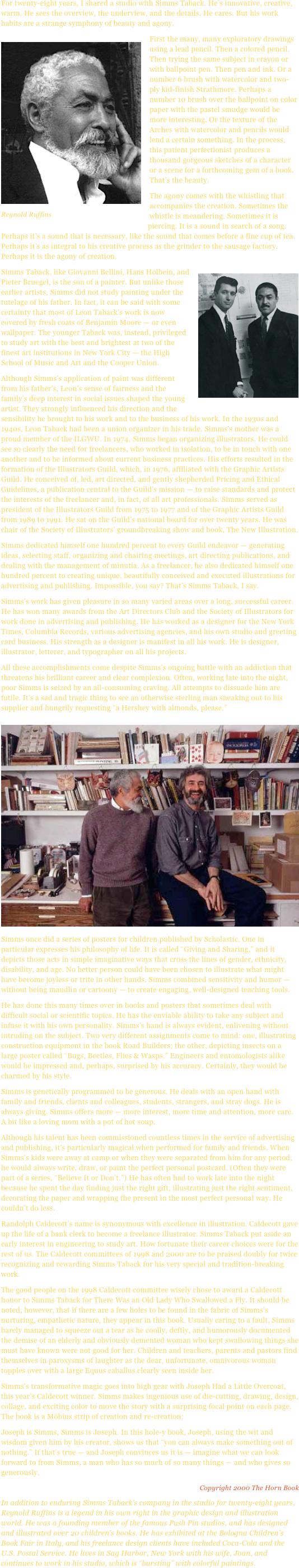 For twenty-eight years, I shared a studio with Simms Taback. He’s innovative, creative, warm. He sees the overview, the underview, and the details. He cares. But his work habits are a strange symphony of beauty and agony.First the ￼many, many exploratory drawings using a lead pencil. Then a colored pencil. Then trying the same subject in crayon or with ballpoint pen. Then pen and ink. Or a number 6 brush with watercolor and two-ply kid-finish Strathmore. Perhaps a number 10 brush over the ballpoint on color paper with the pastel smudge would be more interesting. Or the texture of the Arches with watercolor and pencils would lend a certain something. In the process, this patient perfectionist produces a thousand gorgeous sketches of a character or a scene for a forthcoming gem of a book. That’s the beauty.￼The agony comes with the whistling that accompanies the creation. Sometimes the whistle is meandering. Sometimes it is piercing. It is a sound in search of a song. Perhaps it’s a sound that is necessary, like the sound that comes before a fine cup of tea. Perhaps it’s as integral to his creative process as the grinder to the sausage factory. Perhaps it is the agony of creation.￼Simms Taback, like Giovanni Bellini, Hans Holbein, and Pieter Bruegel, is the son of a painter. But unlike those earlier artists, Simms did not study painting under the tutelage of his father. In fact, it can be said with some certainty that most of Leon Taback’s work is now covered by fresh coats of Benjamin Moore — or even wallpaper. The younger Taback was, instead, privileged to study art with the best and brightest at two of the finest art institutions in New York City — the High School of Music and Art and the Cooper Union.Although Simms’s application of paint was different from his father’s, Leon’s sense of fairness and the family’s deep interest in social issues shaped the young artist. They strongly influenced his direction and the sensibility he brought to his work and to the business of his work. In the 1930s and 1940s, Leon Taback had been a union organizer in his trade. Simms’s mother was a proud member of the ILGWU. In 1974, Simms began organizing illustrators. He could see so clearly the need for freelancers, who worked in isolation, to be in touch with one another and to be informed about current business practices. His efforts resulted in the formation of the Illustrators Guild, which, in 1976, affiliated with the Graphic Artists Guild. He conceived of, led, art directed, and gently shepherded Pricing and Ethical Guidelines, a publication central to the Guild’s mission — to raise standards and protect the interests of the freelancer and, in fact, of all art professionals. Simms served as president of the Illustrators Guild from 1975 to 1977 and of the Graphic Artists Guild from 1989 to 1991. He sat on the Guild’s national board for over twenty years. He was chair of the Society of Illustrators’ groundbreaking show and book, The New Illustration.Simms dedicated himself one hundred percent to every Guild endeavor — generating ideas, selecting staff, organizing and chairing meetings, art directing publications, and dealing with the management of minutia. As a freelancer, he also dedicated himself one hundred percent to creating unique, beautifully conceived and executed illustrations for advertising and publishing. Impossible, you say? That’s Simms Taback, I say.Simms’s work has given pleasure in so many varied areas over a long, successful career. He has won many awards from the Art Directors Club and the Society of Illustrators for work done in advertising and publishing. He has worked as a designer for the New York Times, Columbia Records, various advertising agencies, and his own studio and greeting card business. His strength as a designer is manifest in all his work. He is designer, illustrator, letterer, and typographer on all his projects.All these accomplishments come despite Simms’s ongoing battle with an addiction that threatens his brilliant career and clear complexion. Often, working late into the night, poor Simms is seized by an all-consuming craving. All attempts to dissuade him are futile. It’s a sad and tragic thing to see an otherwise sterling man sneaking out to his supplier and hungrily requesting “a Hershey with almonds, please.”
￼Simms once did a series of posters for children published by Scholastic. One in particular expresses his philosophy of life. It is called “Giving and Sharing,” and it depicts those acts in simple imaginative ways that cross the lines of gender, ethnicity, disability, and age. No better person could have been chosen to illustrate what might have become joyless or trite in other hands. Simms combined sensitivity and humor — without being maudlin or cartoony — to create engaging, well-designed teaching tools.He has done this many times over in books and posters that sometimes deal with difficult social or scientific topics. He has the enviable ability to take any subject and infuse it with his own personality. Simms’s hand is always evident, enlivening without intruding on the subject. Two very different assignments come to mind: one, illustrating construction equipment in the book Road Builders; the other, depicting insects on a large poster called “Bugs, Beetles, Flies & Wasps.” Engineers and entomologists alike would be impressed and, perhaps, surprised by his accuracy. Certainly, they would be charmed by his style.Simms is genetically programmed to be generous. He deals with an open hand with family and friends, clients and colleagues, students, strangers, and stray dogs. He is always giving. Simms offers more — more interest, more time and attention, more care. A bit like a loving mom with a pot of hot soup.Although his talent has been commissioned countless times in the service of advertising and publishing, it’s particularly magical when performed for family and friends. When Simms’s kids were away at camp or when they were separated from him for any period, he would always write, draw, or paint the perfect personal postcard. (Often they were part of a series, “Believe It or Don’t.”) He has often had to work late into the night because he spent the day finding just the right gift, illustrating just the right sentiment, decorating the paper and wrapping the present in the most perfect personal way. He couldn’t do less.Randolph Caldecott’s name is synonymous with excellence in illustration. Caldecott gave up the life of a bank clerk to become a freelance illustrator. Simms Taback put aside an early interest in engineering to study art. How fortunate their career choices were for the rest of us. The Caldecott committees of 1998 and 2000 are to be praised doubly for twice recognizing and rewarding Simms Taback for his very special and tradition-breaking work.The good people on the 1998 Caldecott committee wisely chose to award a Caldecott honor to Simms Taback for There Was an Old Lady Who Swallowed a Fly. It should be noted, however, that if there are a few holes to be found in the fabric of Simms’s nurturing, empathetic nature, they appear in this book. Usually caring to a fault, Simms barely managed to squeeze out a tear as he coolly, deftly, and humorously documented the demise of an elderly and obviously demented woman who kept swallowing things she must have known were not good for her. Children and teachers, parents and pastors find themselves in paroxysms of laughter as the dear, unfortunate, omnivorous woman topples over with a large Equus caballus clearly seen inside her.Simms’s transformative magic goes into high gear with Joseph Had a Little Overcoat, this year’s Caldecott winner. Simms makes ingenious use of die-cutting, drawing, design, collage, and exciting color to move the story with a surprising focal point on each page. The book is a Möbius strip of creation and re-creation: Joseph is Simms, Simms is Joseph. In this hole-y book, Joseph, using the wit and wisdom given him by his creator, shows us that “you can always make something out of nothing.” If that’s true — and Joseph convinces us it is — imagine what we can look forward to from Simms, a man who has so much of so many things — and who gives so generously.
Copyright 2000 The Horn BookIn addition to enduring Simms Taback’s company in the studio for twenty-eight years, Reynold Ruffins is a legend in his own right in the graphic design and illustration world. He was a founding member of the famous Push Pin studios, and has designed and illustrated over 20 children’s books. He has exhibited at the Bologna Children’s Book Fair in Italy, and his freelance design clients have included Coca-Cola and the U.S. Postal Service. He lives in Sag Harbor, New York with his wife, Joan, and continues to work in his studio, which is “bursting” with colorful paintings.
