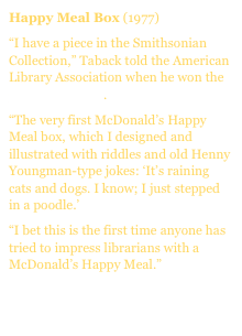 Happy Meal Box (1977)
âI have a piece in the Smithsonian Collection,â Taback told the American Library Association when he won the Caldecott Medal.
âThe very first McDonaldâs Happy Meal box, which I designed and illustrated with riddles and old Henny Youngman-type jokes: âItâs raining cats and dogs. I know; I just stepped in a poodle.â
âI bet this is the first time anyone has tried to impress librarians with a McDonaldâs Happy Meal.â