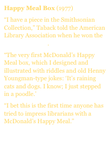 Happy Meal Box (1977)
“I have a piece in the Smithsonian Collection,” Taback told the American Library Association when he won the Caldecott Medal.
“The very first McDonald’s Happy Meal box, which I designed and illustrated with riddles and old Henny Youngman-type jokes: ‘It’s raining cats and dogs. I know; I just stepped in a poodle.’
“I bet this is the first time anyone has tried to impress librarians with a McDonald’s Happy Meal.”
