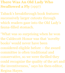 There Was An Old Lady Who Swallowed a Fly (1997)
Taback’s breakthrough book features successively larger cutouts through which readers gaze into the Old Lady’s fauna-filled stomach.
“What was so surprising when he won the Caldecott Honor was that ‘novelty books’ would never have been considered eligible before – the award committee is often traditional and conservative, so we were thrilled they could recognize the quality of the art and the inventiveness,” says his then-editor, Regina Hayes.