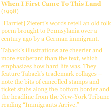 When I First Came To This Land (1998)
[Harriet] Ziefert’s words retell an old folk poem brought to Pennsylania over a century ago by a German immigrant.
Taback’s illustrations are cheerier and more exuberant than the text, which emphasizes how hard life was. They feature Taback’s trademark collages – note the bits of cancelled stamps and ticket stubs along the bottom border and the headline from the New-York Tribune reading “Immigrants Arrive.”