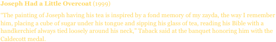 Joseph Had a Little Overcoat (1999)
“The painting of Joseph having his tea is inspired by a fond memory of my zayda, the way I remember him, placing a cube of sugar under his tongue and sipping his glass of tea, reading his Bible with a handkerchief always tied loosely around his neck,” Taback said at the banquet honoring him with the Caldecott medal.