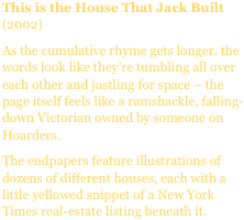 This is the House That Jack Built (2002)
As the cumulative rhyme gets longer, the words look like they’re tumbling all over each other and jostling for space – the page itself feels like a ramshackle, falling-down Victorian owned by someone on Hoarders.
The endpapers feature illustrations of dozens of different houses, each with a little yellowed snippet of a New York Times real-estate listing beneath it.