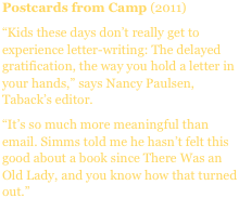 Postcards from Camp (2011)
“Kids these days don’t really get to experience letter-writing: The delayed gratification, the way you hold a letter in your hands,” says Nancy Paulsen, Taback’s editor.
“It’s so much more meaningful than email. Simms told me he hasn’t felt this good about a book since There Was an Old Lady, and you know how that turned out.”