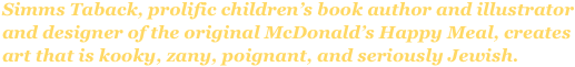 Simms Taback, prolific children’s book author and illustrator and designer of the original McDonald’s Happy Meal, creates art that is kooky, zany, poignant, and seriously Jewish.