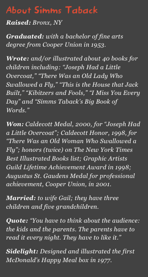 About Simms Taback
Raised: Bronx, NY
Graduated: with a bachelor of fine arts degree from Cooper Union in 1953.Wrote: and/or illustrated about 40 books for children including: “Joseph Had a Little Overcoat,” “There Was an Old Lady Who Swallowed a Fly,” “This is the House that Jack Built,” “Kibitzers and Fools,” “I Miss You Every Day” and “Simms Taback’s Big Book of Words.”Won: Caldecott Medal, 2000, for “Joseph Had a Little Overcoat”; Caldecott Honor, 1998, for “There Was an Old Woman Who Swallowed a Fly”; honors (twice) on The New York Times Best Illustrated Books list; Graphic Artists Guild Lifetime Achievement Award in 1998; Augustus St. Gaudens Medal for professional achievement, Cooper Union, in 2001.Married: to wife Gail; they have three children and five grandchildren.Quote: “You have to think about the audience: the kids and the parents. The parents have to read it every night. They have to like it.”Sidelight: Designed and illustrated the first McDonald’s Happy Meal box in 1977.