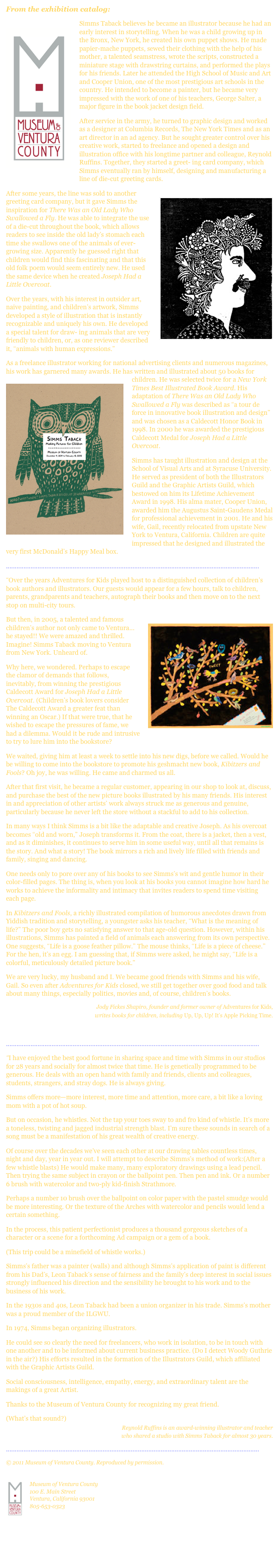 From the exhibition catalog:
￼Simms Taback believes he became an illustrator because he had an early interest in storytelling. When he was a child growing up in the Bronx, New York, he created his own puppet shows. He made papier-mache puppets, sewed their clothing with the help of his mother, a talented seamstress, wrote the scripts, constructed a miniature stage with drawstring curtains, and performed the plays for his friends. Later he attended the High School of Music and Art and Cooper Union, one of the most prestigious art schools in the country. He intended to become a painter, but he became very impressed with the work of one of his teachers, George Salter, a major figure in the book jacket design field.
After service in the army, he turned to graphic design and worked as a designer at Columbia Records, The New York Times and as an art director in an ad agency. But he sought greater control over his creative work, started to freelance and opened a design and illustration office with his longtime partner and colleague, Reynold Ruffins. Together, they started a greet- ing card company, which Simms eventually ran by himself, designing and manufacturing a line of die-cut greeting cards.
￼After some years, the line was sold to another greeting card company, but it gave Simms the inspiration for There Was an Old Lady Who Swallowed a Fly. He was able to integrate the use of a die-cut throughout the book, which allows readers to see inside the old lady’s stomach each time she swallows one of the animals of ever-growing size. Apparently he guessed right that children would find this fascinating and that this old folk poem would seem entirely new. He used the same device when he created Joseph Had a Little Overcoat.
Over the years, with his interest in outsider art, naive painting, and children’s artwork, Simms developed a style of illustration that is instantly recognizable and uniquely his own. He developed a special talent for draw- ing animals that are very friendly to children, or, as one reviewer described it, “animals with human expressions.”
As a freelance illustrator working for national advertising clients and numerous magazines, his work has garnered many awards. He has written and illustrated about 50 books for children. ￼He was selected twice for a New York Times Best Illustrated Book Award. His adaptation of There Was an Old Lady Who Swallowed a Fly was described as “a tour de force in innovative book illustration and design” and was chosen as a Caldecott Honor Book in 1998. In 2000 he was awarded the prestigious Caldecott Medal for Joseph Had a Little Overcoat.
Simms has taught illustration and design at the School of Visual Arts and at Syracuse University. He served as president of both the Illustrators Guild and the Graphic Artists Guild, which bestowed on him its Lifetime Achievement Award in 1998. His alma mater, Cooper Union, awarded him the Augustus Saint-Gaudens Medal for professional achievement in 2001. He and his wife, Gail, recently relocated from upstate New York to Ventura, California. Children are quite impressed that he designed and illustrated the very first McDonald’s Happy Meal box.
................................................................................................................................................
“Over the years Adventures for Kids played host to a distinguished collection of children’s book authors and illustrators. Our guests would appear for a few hours, talk to children, parents, grandparents and teachers, autograph their books and then move on to the next stop on multi-city tours.
But then, ￼in 2005, a talented and famous children’s author not only came to Ventura... he stayed!! We were amazed and thrilled. Imagine! Simms Taback moving to Ventura from New York. Unheard of.
Why here, we wondered. Perhaps to escape the clamor of demands that follows, inevitably, from winning the prestigious Caldecott Award for Joseph Had a Little Overcoat. (Children’s book lovers consider The Caldecott Award a greater feat than winning an Oscar.) If that were true, that he wished to escape the pressures of fame, we had a dilemma. Would it be rude and intrusive to try to lure him into the bookstore?
We waited, giving him at least a week to settle into his new digs, before we called. Would he be willing to come into the bookstore to promote his geshmacht new book, Kibitzers and Fools? Oh joy, he was willing. He came and charmed us all.
After that first visit, he became a regular customer, appearing in our shop to look at, discuss, and purchase the best of the new picture books illustrated by his many friends. His interest in and appreciation of other artists’ work always struck me as generous and genuine, particularly because he never left the store without a stackful to add to his collection.
In many ways I think Simms is a bit like the adaptable and creative Joseph. As his overcoat becomes “old and worn,” Joseph transforms it. From the coat, there is a jacket, then a vest, and as it diminishes, it continues to serve him in some useful way, until all that remains is the story. And what a story! The book mirrors a rich and lively life filled with friends and family, singing and dancing.
One needs only to pore over any of his books to see Simms’s wit and gentle humor in their color-filled pages. The thing is, when you look at his books you cannot imagine how hard he works to achieve the informality and intimacy that invites readers to spend time visiting each page.
In Kibitzers and Fools, a richly illustrated compilation of humorous anecdotes drawn from Yiddish tradition and storytelling, a youngster asks his teacher, “What is the meaning of life?” The poor boy gets no satisfying answer to that age-old question. However, within his illustrations, Simms has painted a field of animals each answering from its own perspective. One suggests, “Life is a goose feather pillow.” The mouse thinks, “Life is a piece of cheese.” For the hen, it’s an egg. I am guessing that, if Simms were asked, he might say, “Life is a colorful, meticulously detailed picture book.”
We are very lucky, my husband and I. We became good friends with Simms and his wife, Gail. So even after Adventures for Kids closed, we still get together over good food and talk about many things, especially politics, movies and, of course, children’s books.
Jody Fickes Shapiro, founder and former owner of Adventures for Kids,
writes books for children, including Up, Up, Up! It’s Apple Picking Time.

................................................................................................................................................
“I have enjoyed the best good fortune in sharing space and time with Simms in our studios for 28 years and socially for almost twice that time. He is genetically programmed to be generous. He deals with an open hand with family and friends, clients and colleagues, students, strangers, and stray dogs. He is always giving.
Simms offers more—more interest, more time and attention, more care, a bit like a loving mom with a pot of hot soup.
But on occasion, he whistles. Not the tap your toes sway to and fro kind of whistle. It’s more a toneless, twisting and jagged industrial strength blast. I’m sure these sounds in search of a song must be a manifestation of his great wealth of creative energy.
Of course over the decades we’ve seen each other at our drawing tables countless times, night and day, year in year out. I will attempt to describe Simms’s method of work:(After a few whistle blasts) He would make many, many exploratory drawings using a lead pencil. Then trying the same subject in crayon or the ballpoint pen. Then pen and ink. Or a number 6 brush with watercolor and two-ply kid-finish Strathmore.
Perhaps a number 10 brush over the ballpoint on color paper with the pastel smudge would be more interesting. Or the texture of the Arches with watercolor and pencils would lend a certain something.
In the process, this patient perfectionist produces a thousand gorgeous sketches of a character or a scene for a forthcoming Ad campaign or a gem of a book.
(This trip could be a minefield of whistle works.)
Simms’s father was a painter (walls) and although Simms’s application of paint is different from his Dad’s, Leon Taback’s sense of fairness and the family’s deep interest in social issues strongly influenced his direction and the sensibility he brought to his work and to the business of his work.
In the 1930s and 40s, Leon Taback had been a union organizer in his trade. Simms’s mother was a proud member of the ILGWU.
In 1974, Simms began organizing illustrators.
He could see so clearly the need for freelancers, who work in isolation, to be in touch with one another and to be informed about current business practice. (Do I detect Woody Guthrie in the air?) His efforts resulted in the formation of the Illustrators Guild, which affiliated with the Graphic Artists Guild.
Social consciousness, intelligence, empathy, energy, and extraordinary talent are the makings of a great Artist.
Thanks to the Museum of Ventura County for recognizing my great friend.
(What’s that sound?)
Reynold Ruffins is an award-winning illustrator and teacher
who shared a studio with Simms Taback for almost 30 years.

................................................................................................................................................
© 2011 Museum of Ventura County. Reproduced by permission.

￼
Museum of Ventura County 100 E. Main Street Ventura, California 93001 805-653-0323
http://www.venturamuseum.org

