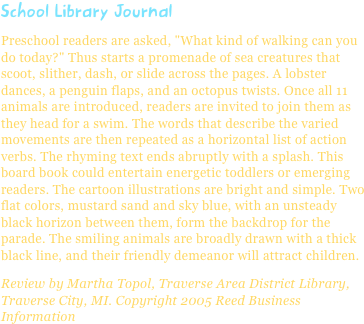 School Library JournalPreschool readers are asked, "What kind of walking can you do today?" Thus starts a promenade of sea creatures that scoot, slither, dash, or slide across the pages. A lobster dances, a penguin flaps, and an octopus twists. Once all 11 animals are introduced, readers are invited to join them as they head for a swim. The words that describe the varied movements are then repeated as a horizontal list of action verbs. The rhyming text ends abruptly with a splash. This board book could entertain energetic toddlers or emerging readers. The cartoon illustrations are bright and simple. Two flat colors, mustard sand and sky blue, with an unsteady black horizon between them, form the backdrop for the parade. The smiling animals are broadly drawn with a thick black line, and their friendly demeanor will attract children.
Review by Martha Topol, Traverse Area District Library, Traverse City, MI. Copyright 2005 Reed Business Information