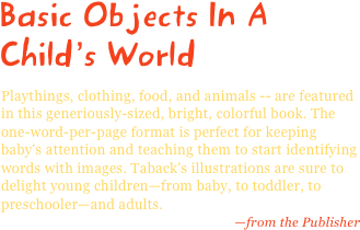 Basic Objects In A Child’s World
Playthings, clothing, food, and animals -- are featured in this generiously-sized, bright, colorful book. The one-word-per-page format is perfect for keeping baby's attention and teaching them to start identifying words with images. Taback's illustrations are sure to delight young children—from baby, to toddler, to preschooler—and adults.
—from the Publisher