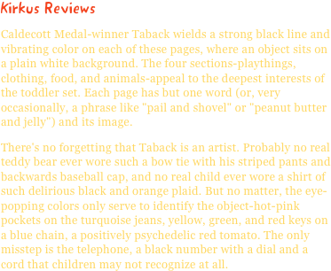 Kirkus ReviewsCaldecott Medal-winner Taback wields a strong black line and vibrating color on each of these pages, where an object sits on a plain white background. The four sections-playthings, clothing, food, and animals-appeal to the deepest interests of the toddler set. Each page has but one word (or, very occasionally, a phrase like "pail and shovel" or "peanut butter and jelly") and its image.
There's no forgetting that Taback is an artist. Probably no real teddy bear ever wore such a bow tie with his striped pants and backwards baseball cap, and no real child ever wore a shirt of such delirious black and orange plaid. But no matter, the eye-popping colors only serve to identify the object-hot-pink pockets on the turquoise jeans, yellow, green, and red keys on a blue chain, a positively psychedelic red tomato. The only misstep is the telephone, a black number with a dial and a cord that children may not recognize at all.