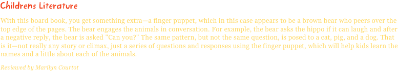 Childrens LiteratureWith this board book, you get something extra—a finger puppet, which in this case appears to be a brown bear who peers over the top edge of the pages. The bear engages the animals in conversation. For example, the bear asks the hippo if it can laugh and after a negative reply, the bear is asked "Can you?" The same pattern, but not the same question, is posed to a cat, pig, and a dog. That is it—not really any story or climax, just a series of questions and responses using the finger puppet, which will help kids learn the names and a little about each of the animals.
Reviewed by Marilyn Courtot