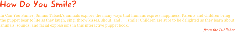 How Do You Smile?
In Can You Smile?, Simms Taback's animals explore the many ways that humans express happiness. Parents and children bring the puppet bear to life as they laugh, sing, throw kisses, shout, and . . . smile! Children are sure to be delighted as they learn about animals, sounds, and facial expressions in this interactive puppet book.
— from the Publisher