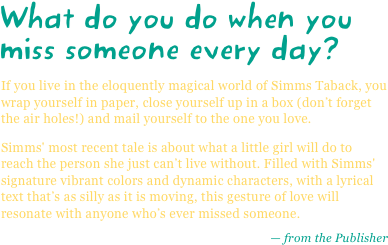 What do you do when you miss someone every day?
If you live in the eloquently magical world of Simms Taback, you wrap yourself in paper, close yourself up in a box (don’t forget the air holes!) and mail yourself to the one you love.
Simms' most recent tale is about what a little girl will do to reach the person she just can’t live without. Filled with Simms' signature vibrant colors and dynamic characters, with a lyrical text that’s as silly as it is moving, this gesture of love will resonate with anyone who’s ever missed someone.
— from the Publisher