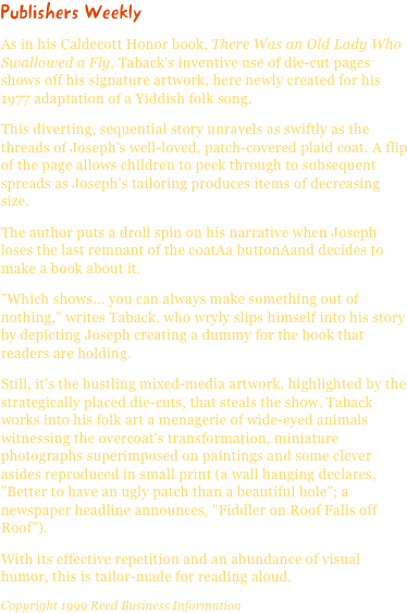 Publishers WeeklyAs in his Caldecott Honor book, There Was an Old Lady Who Swallowed a Fly, Taback's inventive use of die-cut pages shows off his signature artwork, here newly created for his 1977 adaptation of a Yiddish folk song.
This diverting, sequential story unravels as swiftly as the threads of Joseph's well-loved, patch-covered plaid coat. A flip of the page allows children to peek through to subsequent spreads as Joseph's tailoring produces items of decreasing size.
The author puts a droll spin on his narrative when Joseph loses the last remnant of the coatAa buttonAand decides to make a book about it.
"Which shows... you can always make something out of nothing," writes Taback, who wryly slips himself into his story by depicting Joseph creating a dummy for the book that readers are holding.
Still, it's the bustling mixed-media artwork, highlighted by the strategically placed die-cuts, that steals the show. Taback works into his folk art a menagerie of wide-eyed animals witnessing the overcoat's transformation, miniature photographs superimposed on paintings and some clever asides reproduced in small print (a wall hanging declares, "Better to have an ugly patch than a beautiful hole"; a newspaper headline announces, "Fiddler on Roof Falls off Roof").
With its effective repetition and an abundance of visual humor, this is tailor-made for reading aloud.Copyright 1999 Reed Business Information