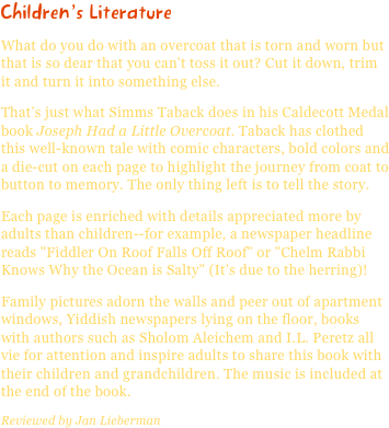 Children’s LiteratureWhat do you do with an overcoat that is torn and worn but that is so dear that you can't toss it out? Cut it down, trim it and turn it into something else.
That's just what Simms Taback does in his Caldecott Medal book Joseph Had a Little Overcoat. Taback has clothed this well-known tale with comic characters, bold colors and a die-cut on each page to highlight the journey from coat to button to memory. The only thing left is to tell the story.
Each page is enriched with details appreciated more by adults than children--for example, a newspaper headline reads "Fiddler On Roof Falls Off Roof" or "Chelm Rabbi Knows Why the Ocean is Salty" (It's due to the herring)!
Family pictures adorn the walls and peer out of apartment windows, Yiddish newspapers lying on the floor, books with authors such as Sholom Aleichem and I.L. Peretz all vie for attention and inspire adults to share this book with their children and grandchildren. The music is included at the end of the book.Reviewed by Jan Lieberman