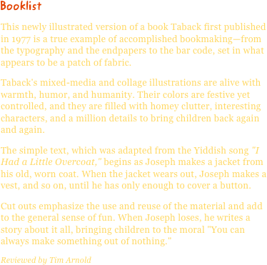 BooklistThis newly illustrated version of a book Taback first published in 1977 is a true example of accomplished bookmaking—from the typography and the endpapers to the bar code, set in what appears to be a patch of fabric.
Taback's mixed-media and collage illustrations are alive with warmth, humor, and humanity. Their colors are festive yet controlled, and they are filled with homey clutter, interesting characters, and a million details to bring children back again and again.
The simple text, which was adapted from the Yiddish song "I Had a Little Overcoat," begins as Joseph makes a jacket from his old, worn coat. When the jacket wears out, Joseph makes a vest, and so on, until he has only enough to cover a button.
Cut outs emphasize the use and reuse of the material and add to the general sense of fun. When Joseph loses, he writes a story about it all, bringing children to the moral "You can always make something out of nothing."
Reviewed by Tim Arnold