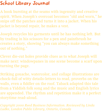 School Library JournalA book bursting at the seams with ingenuity and creative spirit. When Joseph's overcoat becomes "old and worn," he snips off the patches and turns it into a jacket. When his jacket is beyond repair, he makes a vest.
Joseph recycles his garments until he has nothing left. But by trading in his scissors for a pen and paintbrush he creates a story, showing "you can always make something out of nothing."
Clever die-cut holes provide clues as to what Joseph will make next: windowpanes in one scene become a scarf upon turning the page.
Striking gouache, watercolor, and collage illustrations are chock-full of witty details-letters to read, proverbs on the walls, even a fiddler on the roof. Taback adapted this tale from a Yiddish folk song and the music and English lyrics are appended. The rhythm and repetition make it a perfect storytime read-aloud.
Copyright 2000 Reed Business Information. Reviewed by Linda Ludke, London Public Library, Ontario, Canada