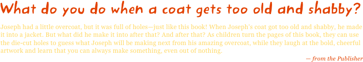 What do you do when a coat gets too old and shabby?
Joseph had a little overcoat, but it was full of holes—just like this book! When Joseph's coat got too old and shabby, he made it into a jacket. But what did he make it into after that? And after that? As children turn the pages of this book, they can use the die-cut holes to guess what Joseph will be making next from his amazing overcoat, while they laugh at the bold, cheerful artwork and learn that you can always make something, even out of nothing.
— from the Publisher