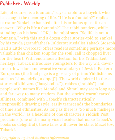 Publishers WeeklyLife, of course, is a fountain," says a rabbi to a boychik who has sought the meaning of life. "Life is a fountain?" replies narrator Yankel, exhausted after his arduous quest for an answer. "Why is life a fountain?" The rabbi ponders, while standing on his head. "OK," the rabbi says. "So life is not a fountain." With this and a dozen other stories-told to Yankel by his zayda (grandfather)-Caldecott Medalist Taback (Joseph Had a Little Overcoat) offers readers something perhaps more valuable than chicken soup for the soul; call it chopped liver for the heart. With enormous affection for his Yiddishkeit heritage, Taback introduces youngsters to the wry wit, down-to-earth wisdom and evocative vocabulary of Jewish Eastern Europeans (the final page is a glossary of primo Yiddishisms such as "shmendrik [ a dope]"). The world depicted in these stories of kibitzers ("busybodies"), rebbes ("rabbis") and people with names like Mendel and Shmul may seem long ago and far away to many readers. But the stories' warmhearted silliness, combined with Taback's characteristically irrepressible drawing style, easily transcends the boundaries of time and ethnicities. As long as there is "So much mishegas in the world," as a headline of one character's Yiddish Post proclaims (one of the many visual asides that make Taback's books so delightful), these tales will never be stale. Mazel tov, Taback!.
Copyright 2005 Reed Business Information