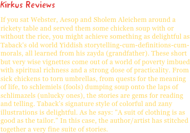 Kirkus ReviewsIf you sat Webster, Aesop and Sholem Aleichem around a rickety table and served them some chicken soup with or without the rice, you might achieve something as delightful as Taback's old world Yiddish storytelling-cum-definitions-cum-morals, all learned from his zayda (grandfather). These short but very wise vignettes come out of a world of poverty imbued with spiritual richness and a strong dose of practicality. From sick chickens to torn umbrellas, from quests for the meaning of life, to schlemiels (fools) dumping soup onto the laps of schlimazels (unlucky ones), the stories are gems for reading and telling. Taback's signature style of colorful and zany illustrations is delightful. As he says: "A suit of clothing is as good as the tailor." In this case, the author/artist has stitched together a very fine suite of stories.