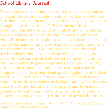 School Library JournalThese 13 tales range in humor from slapstick to ridiculous to poignant. Each story includes a Yiddish word or two followed by a simple translation and ends with a saying, e.g., "Not every thought is worth expressing"; "Everyone has his own craziness." The detail-filled cartoon illustrations include an occasional piece of realism-a tidbit of matzo; a snippet of cloth; little faces cut from photographs, with beards, hats, and rosy cheeks painted on; pieces of patterned paper that form a scarf or trim clothing. The stories take place in the small Jewish villages that existed in Eastern Europe during the late-19th- and early-20th centuries. Mixed-media paintings with predominantly gold backgrounds, type that looks hand printed, and a riot of color and pattern on each expertly designed page offer strong visual appeal. A glossary of Yiddish words is included. Some of the humor is a bit sophisticated, especially for those who have no background to which they can relate the stories. Libraries in synagogues and Jewish secular schools will want to purchase this collection, as will public libraries in areas where there is interest in Jewish literature..Review by Susan Scheps, Shaker Heights Public Library, OH. Copyright 2005 Reed Business Information