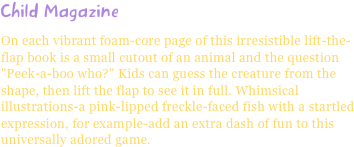 Child MagazineOn each vibrant foam-core page of this irresistible lift-the-flap book is a small cutout of an animal and the question "Peek-a-boo who?" Kids can guess the creature from the shape, then lift the flap to see it in full. Whimsical illustrations-a pink-lipped freckle-faced fish with a startled expression, for example-add an extra dash of fun to this universally adored game.
