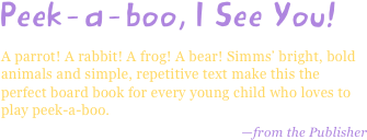 Peek-a-boo, I See You!
A parrot! A rabbit! A frog! A bear! Simms’ bright, bold animals and simple, repetitive text make this the perfect board book for every young child who loves to play peek-a-boo.
—from the Publisher