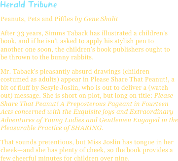 Herald TribunePeanuts, Pets and Piffles by Gene Shalit
After 33 years, Simms Taback has illustrated a children's book, and if he isn't asked to apply his stylish pen to another one soon, the children's book publishers ought to be thrown to the bunny rabbits.
Mr. Taback's pleasantly absurd drawings (children costumed as adults) appear in Please Share That Peanut!, a bit of fluff by Sesyle Joslin, who is out to deliver a (watch out) message. She is short on plot, but long on title: Please Share That Peanut! A Preposterous Pageant in Fourteen Acts concerned with the Exquisite joys and Extraordinary Adventures of Young Ladies and Gentlemen Engaged in the Pleasurable Practice of SHARING.
That sounds pretentious, but Miss Joslin has tongue in her cheek—and she has plenty of cheek, so the book provides a few cheerful minutes for children over nine.