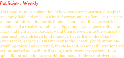 Publishers WeeklyThis soup-to-nuts explanation of how roads are constructed begins in an empty field and ends on a busy freeway, and it offers just the right amount of information for its intended audience. Readers watch as members of a road crew bulldoze, dig, dump, grade, pave, roll, paint, mark and light a new roadway--and then drive off into the sunset to their next job. Bolstered by Hennessy's ( Jake Baked the Cake ) concise text, Taback's ( On Our Way to the Forest! ) bold, attention-grabbing colors and oversized, up-close-and-personal illustrations are action-packed and will thrill young truck-lovers everywhere. It's a splendid introduction to a world that many children find riveting.