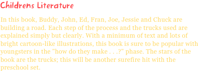 Childrens LiteratureIn this book, Buddy, John, Ed, Fran, Joe, Jessie and Chuck are building a road. Each step of the process and the trucks used are explained simply but clearly. With a minimum of text and lots of bright cartoon-like illustrations, this book is sure to be popular with youngsters in the "how do they make . . .?" phase. The stars of the book are the trucks; this will be another surefire hit with the preschool set.