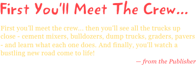 First You*ll Meet The Crew...
First you’ll meet the crew... then you'll see all the trucks up close - cement mixers, bulldozers, dump trucks, graders, pavers - and learn what each one does. And finally, you'll watch a bustling new road come to life!
— from the Publisher