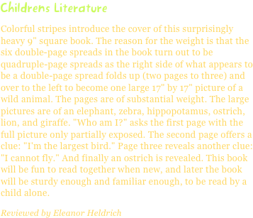 Childrens LiteratureColorful stripes introduce the cover of this surprisingly heavy 9" square book. The reason for the weight is that the six double-page spreads in the book turn out to be quadruple-page spreads as the right side of what appears to be a double-page spread folds up (two pages to three) and over to the left to become one large 17" by 17" picture of a wild animal. The pages are of substantial weight. The large pictures are of an elephant, zebra, hippopotamus, ostrich, lion, and giraffe. "Who am I?" asks the first page with the full picture only partially exposed. The second page offers a clue: "I'm the largest bird." Page three reveals another clue: "I cannot fly." And finally an ostrich is revealed. This book will be fun to read together when new, and later the book will be sturdy enough and familiar enough, to be read by a child alone.
Reviewed by Eleanor Heldrich