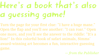 Here’s a book that’s also a guessing game!
Turn the page for your first clue: "I have a huge mane." Open the flap and you'll see another: "I can roar." Open one more, and you'll see the answer to the riddle: "It's a lion!" In this colorful book of safari animals, Simms’ award-winning art becomes a fun, interactive guessing game.
— from the Publisher