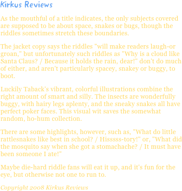 Kirkus ReviewsAs the mouthful of a title indicates, the only subjects covered are supposed to be about space, snakes or bugs, though the riddles sometimes stretch these boundaries.
The jacket copy says the riddles "will make readers laugh-or groan," but unfortunately such riddles as "Why is a cloud like Santa Claus? / Because it holds the rain, dear!" don't do much of either, and aren't particularly spacey, snakey or buggy, to boot.
Luckily Taback's vibrant, colorful illustrations combine the right amount of smart and silly. The insects are wonderfully buggy, with hairy legs aplenty, and the sneaky snakes all have perfect poker faces. This visual wit saves the somewhat random, ho-hum collection.
There are some highlights, however, such as, "What do little rattlesnakes like best in school? / Hisssss-tory!" or, "What did the mosquito say when she got a stomachache? / It must have been someone I ate!"
Maybe die-hard riddle fans will eat it up, and it's fun for the eye, but otherwise not one to run to.
Copyright 2008 Kirkus Reviews