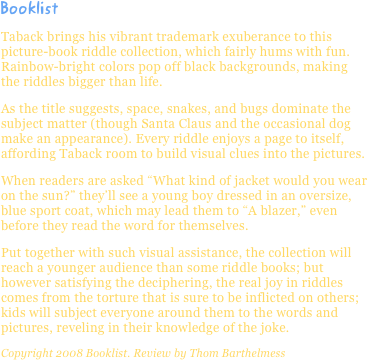 BooklistTaback brings his vibrant trademark exuberance to this picture-book riddle collection, which fairly hums with fun. Rainbow-bright colors pop off black backgrounds, making the riddles bigger than life.
As the title suggests, space, snakes, and bugs dominate the subject matter (though Santa Claus and the occasional dog make an appearance). Every riddle enjoys a page to itself, affording Taback room to build visual clues into the pictures.
When readers are asked “What kind of jacket would you wear on the sun?” they’ll see a young boy dressed in an oversize, blue sport coat, which may lead them to “A blazer,” even before they read the word for themselves.
Put together with such visual assistance, the collection will reach a younger audience than some riddle books; but however satisfying the deciphering, the real joy in riddles comes from the torture that is sure to be inflicted on others; kids will subject everyone around them to the words and pictures, reveling in their knowledge of the joke.
Copyright 2008 Booklist. Review by Thom Barthelmess