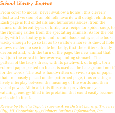 School Library JournalFrom cover to moral (never swallow a horse), this cleverly illustrated version of an old folk favorite will delight children. Each page is full of details and humorous asides, from the names of different types of birds, to a recipe for spider soup, to the rhyming asides from the spectating animals. As for the old lady, with her toothy grin and round bloodshot eyes, she looks wacky enough to go so far as to swallow a horse. A die-cut hole allows readers to see inside her belly, first the critters already devoured and, with the turn of the page, the new animal that will join the crowd in her ever-expanding stomach. The pattern of the lady's dress, with its patchwork of bright, torn colored paper pasted on black, is used as the background motif for the words. The text is handwritten on vivid strips of paper that are loosely placed on the patterned page, thus creating a lively interplay between the meaning of the words and their visual power. All in all, this illustrator provides an eye-catching, energy-filled interpretation that could easily become a classic in itself.
Review by Martha Topol, Traverse Area District Library, Traverse City, MI. Copyright 1997 Cahners Business Information, Inc.