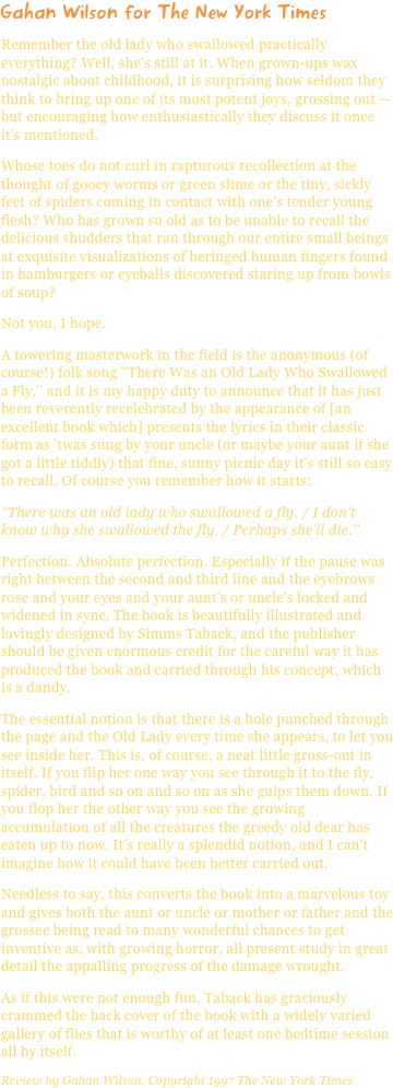 Gahan Wilson for The New York TimesRemember the old lady who swallowed practically everything? Well, she's still at it. When grown-ups wax nostalgic about childhood, it is surprising how seldom they think to bring up one of its most potent joys, grossing out -- but encouraging how enthusiastically they discuss it once it's mentioned.Whose toes do not curl in rapturous recollection at the thought of gooey worms or green slime or the tiny, sickly feet of spiders coming in contact with one's tender young flesh? Who has grown so old as to be unable to recall the delicious shudders that ran through our entire small beings at exquisite visualizations of beringed human fingers found in hamburgers or eyeballs discovered staring up from bowls of soup?Not you, I hope.A towering masterwork in the field is the anonymous (of course!) folk song ''There Was an Old Lady Who Swallowed a Fly,'' and it is my happy duty to announce that it has just been reverently recelebrated by the appearance of [an excellent book which] presents the lyrics in their classic form as 'twas sung by your uncle (or maybe your aunt if she got a little tiddly) that fine, sunny picnic day it's still so easy to recall. Of course you remember how it starts:''There was an old lady who swallowed a fly. / I don't know why she swallowed the fly. / Perhaps she'll die.''Perfection. Absolute perfection. Especially if the pause was right between the second and third line and the eyebrows rose and your eyes and your aunt's or uncle's locked and widened in sync. The book is beautifully illustrated and lovingly designed by Simms Taback, and the publisher should be given enormous credit for the careful way it has produced the book and carried through his concept, which is a dandy.The essential notion is that there is a hole punched through the page and the Old Lady every time she appears, to let you see inside her. This is, of course, a neat little gross-out in itself. If you flip her one way you see through it to the fly, spider, bird and so on and so on as she gulps them down. If you flop her the other way you see the growing accumulation of all the creatures the greedy old dear has eaten up to now. It's really a splendid notion, and I can't imagine how it could have been better carried out.Needless to say, this converts the book into a marvelous toy and gives both the aunt or uncle or mother or father and the grossee being read to many wonderful chances to get inventive as, with growing horror, all present study in great detail the appalling progress of the damage wrought.As if this were not enough fun, Taback has graciously crammed the back cover of the book with a widely varied gallery of flies that is worthy of at least one bedtime session all by itself.
Review by Gahan Wilson, Copyright 1997 The New York Times