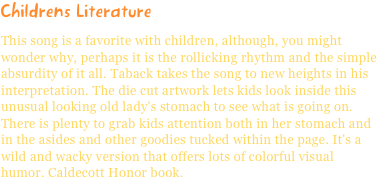 Childrens LiteratureThis song is a favorite with children, although, you might wonder why, perhaps it is the rollicking rhythm and the simple absurdity of it all. Taback takes the song to new heights in his interpretation. The die cut artwork lets kids look inside this unusual looking old lady's stomach to see what is going on. There is plenty to grab kids attention both in her stomach and in the asides and other goodies tucked within the page. It's a wild and wacky version that offers lots of colorful visual humor. Caldecott Honor book.