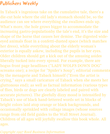 Publishers WeeklyIn Taback’s ingenious take on the cumulative tale, there's a die-cut hole where the old lady's stomach should be, so the audience can see where everything she swallows ends up. What's more, the hole grows bigger to accommodate the increasing gastro-populationby the tale's end, it's the size and shape of the horse that causes her demise. The digested wide-eyed animals float in a confetti-dusted space (which matches her dress), while everything about the elderly woman's exterior is equally askew, including the pupils in her eyes. Older children should get a kick out of the amusing asides liberally tucked into every spread. For example, there are bogus front page headlines ("LADY WOLFS DOWN DOG" screams one); a recipe for "Spider's Soup"; editorial comments by the menagerie and Taback himself ("Even the artist is crying," says a small caricature of Taback when she meets her gluttonous end); as well as factual information (various types of flies, birds or dogs are clearly labeled and paired with accurate pictures). The gleefully dizzy mood is intensified by Taback's use of black hand-lettered words set in blocks of bright colors laid atop orange or black backgrounds, and occasionally sprinkled with collage images (whose sources range from old field guides to the Wall Street Journal). Children of all ages will joyfully swallow this book whole. All ages.Copyright 1997 Reed Business Information