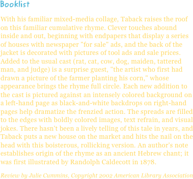 BooklistWith his familiar mixed-media collage, Taback raises the roof on this familiar cumulative rhyme. Clever touches abound inside and out, beginning with endpapers that display a series of houses with newspaper "for sale" ads, and the back of the jacket is decorated with pictures of tool ads and sale prices. Added to the usual cast (rat, cat, cow, dog, maiden, tattered man, and judge) is a surprise guest, "the artist who first had drawn a picture of the farmer planting his corn," whose appearance brings the rhyme full circle. Each new addition to the cast is pictured against an intensely colored background on a left-hand page as black-and-white backdrops on right-hand pages help dramatize the frenzied action. The spreads are filled to the edges with boldly colored images, text refrain, and visual jokes. There hasn't been a lively telling of this tale in years, and Taback puts a new house on the market and hits the nail on the head with this boisterous, rollicking version. An author's note establishes origin of the rhyme as an ancient Hebrew chant; it was first illustrated by Randolph Caldecott in 1878.
Review by Julie Cummins, Copyright 2002 American Library Association