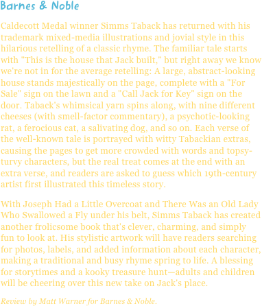 Barnes & NobleCaldecott Medal winner Simms Taback has returned with his trademark mixed-media illustrations and jovial style in this hilarious retelling of a classic rhyme. The familiar tale starts with "This is the house that Jack built," but right away we know we're not in for the average retelling: A large, abstract-looking house stands majestically on the page, complete with a "For Sale" sign on the lawn and a "Call Jack for Key" sign on the door. Taback's whimsical yarn spins along, with nine different cheeses (with smell-factor commentary), a psychotic-looking rat, a ferocious cat, a salivating dog, and so on. Each verse of the well-known tale is portrayed with witty Tabackian extras, causing the pages to get more crowded with words and topsy-turvy characters, but the real treat comes at the end with an extra verse, and readers are asked to guess which 19th-century artist first illustrated this timeless story.With Joseph Had a Little Overcoat and There Was an Old Lady Who Swallowed a Fly under his belt, Simms Taback has created another frolicsome book that's clever, charming, and simply fun to look at. His stylistic artwork will have readers searching for photos, labels, and added information about each character, making a traditional and busy rhyme spring to life. A blessing for storytimes and a kooky treasure hunt—adults and children will be cheering over this new take on Jack's place.Review by Matt Warner for Barnes & Noble.
