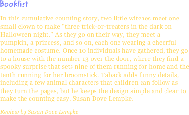 BooklistIn this cumulative counting story, two little witches meet one small clown to make "three trick-or-treaters in the dark on Halloween night." As they go on their way, they meet a pumpkin, a princess, and so on, each one wearing a cheerful homemade costume. Once 10 individuals have gathered, they go to a house with the number 13 over the door, where they find a spooky surprise that sets nine of them running for home and the tenth running for her broomstick. Taback adds funny details, including a few animal characters that children can follow as they turn the pages, but he keeps the design simple and clear to make the counting easy. Susan Dove Lempke.
Review by Susan Dove Lempke