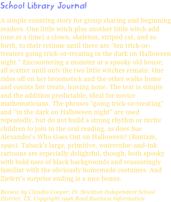 School Library JournalA simple counting story for group sharing and beginning readers. One little witch plus another little witch add (one at a time) a clown, skeleton, striped cat, and so forth, to their retinue until there are "ten trick-or-treaters going trick-or-treating in the dark on Halloween night." Encountering a monster at a spooky old house, all scatter until only the two little witches remain. One rides off on her broomstick and the other walks home and counts her treats, leaving none. The text is simple and the addition predictable, ideal for novice mathematicians. The phrases "going trick-or-treating" and "in the dark on Halloween night" are used repeatedly, but do not build a strong rhythm or invite children to join in the oral reading, as does Sue Alexander's Who Goes Out on Halloween? (Bantam, 1990). Taback's large, primitive, watercolor-and-ink cartoons are especially delightful, though, both spooky with bold uses of black backgrounds and reassuringly familiar with the obviously homemade costumes. And Ziefert's surprise ending is a nice bonus.Review by Claudia Cooper, Ft. Stockton Independent School District, TX. Copyright 1996 Reed Business Information