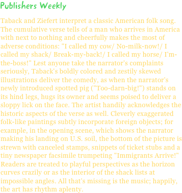 Publishers WeeklyTaback and Ziefert interpret a classic American folk song. The cumulative verse tells of a man who arrives in America with next to nothing and cheerfully makes the most of adverse conditions: "I called my cow/ No-milk-now!/ I called my shack/ Break-my-back!/ I called my horse/ I'm-the-boss!" Lest anyone take the narrator's complaints seriously, Taback's boldly colored and zestily skewed illustrations deliver the comedy, as when the narrator's newly introduced spotted pig ("Too-darn-big!") stands on its hind legs, hugs its owner and seems poised to deliver a sloppy lick on the face. The artist handily acknowledges the historic aspects of the verse as well. Cleverly exaggerated folk-like paintings subtly incorporate foreign objects; for example, in the opening scene, which shows the narrator making his landing on U.S. soil, the bottom of the picture is strewn with canceled stamps, snippets of ticket stubs and a tiny newspaper facsimile trumpeting "Immigrants Arrive!" Readers are treated to playful perspectives as the horizon curves crazily or as the interior of the shack lists at impossible angles. All that's missing is the music; happily, the art has rhythm aplenty.