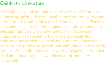 Childrens LiteratureThrough lively and cumulative verse Ziefert celebrates the pioneering spirit and sense of adventure of those who came to this country and made a new life for themselves. The text is based on a century-old folk poem brought to America by a German immigrant. The joys and trials of these early immigrants, as depicted in the words, are beautifully replicated in the vivid, colorful and authentic illustrations appropriate to the time period. The cumulative nature of the verse and the bold illustrations will invite participation in a read aloud making this a wonderful addition to any bookshelf.