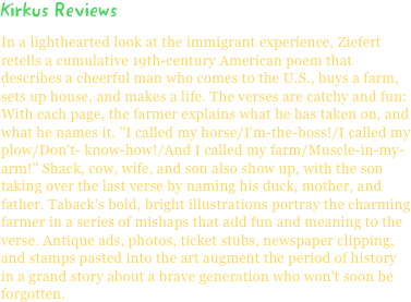 Kirkus ReviewsIn a lighthearted look at the immigrant experience, Ziefert retells a cumulative 19th-century American poem that describes a cheerful man who comes to the U.S., buys a farm, sets up house, and makes a life. The verses are catchy and fun: With each page, the farmer explains what he has taken on, and what he names it. "I called my horse/I'm-the-boss!/I called my plow/Don't- know-how!/And I called my farm/Muscle-in-my-arm!" Shack, cow, wife, and son also show up, with the son taking over the last verse by naming his duck, mother, and father. Taback's bold, bright illustrations portray the charming farmer in a series of mishaps that add fun and meaning to the verse. Antique ads, photos, ticket stubs, newspaper clipping, and stamps pasted into the art augment the period of history in a grand story about a brave generation who won't soon be forgotten.