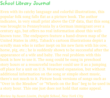 School Library JournalEven with its catchy language and colorful illustrations, this popular folk song falls flat as a picture book. The author indicates, in very small print above the CIP data, that this song was brought to Pennsylvania by a German immigrant over a century ago, but offers no real information about this well-known tune. The endpapers feature a hand-drawn map of the United States in 1885. Taback's cartoon illustrations depict a scruffy man who is rather inept on his new farm with his cow, horse, pig, etc.; he is suddenly shown to be successful after the appearance of a wife and baby. The real problem with this book is how to use it. The song could be sung in preschool story hours or a resourceful teacher could use it as a jumping off place for a unit on U.S. Westward expansion, but without additional information on the song or simple sheet music, there's not much to it. Picture book versions of songs such as "Over in the Meadow" or "Wheels on the Bus" beg to be used in a story hour. This one just does not hold that same appeal.Review by Susan Lissim, Dwight School, New York City