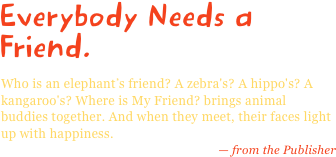 Everybody Needs a Friend.
Who is an elephant’s friend? A zebra's? A hippo's? A kangaroo's? Where is My Friend? brings animal buddies together. And when they meet, their faces light up with happiness.
— from the Publisher